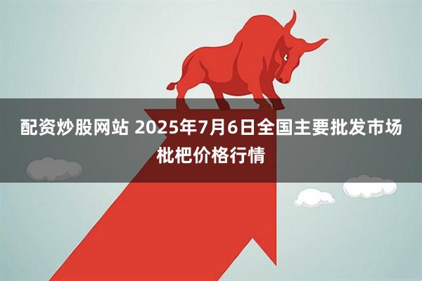 配资炒股网站 2025年7月6日全国主要批发市场枇杷价格行情