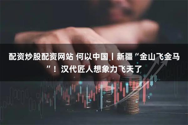 配资炒股配资网站 何以中国丨新疆“金山飞金马”!汉代匠人想象力飞天了