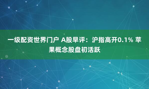 一级配资世界门户 A股早评:沪指高开0.1% 苹果概念股盘初活跃