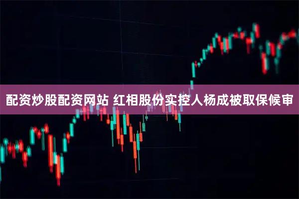 配资炒股配资网站 红相股份实控人杨成被取保候审