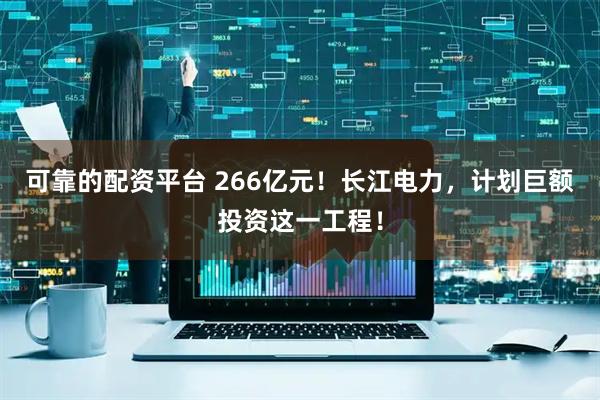可靠的配资平台 266亿元!长江电力,计划巨额投资这一工程!