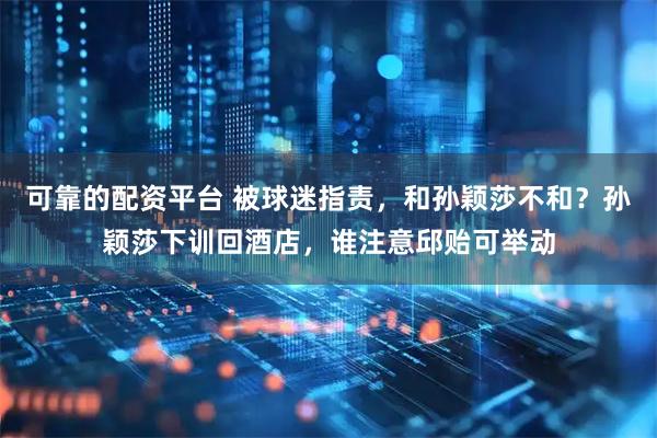 可靠的配资平台 被球迷指责,和孙颖莎不和?孙颖莎下训回酒店,谁注意邱贻可举动