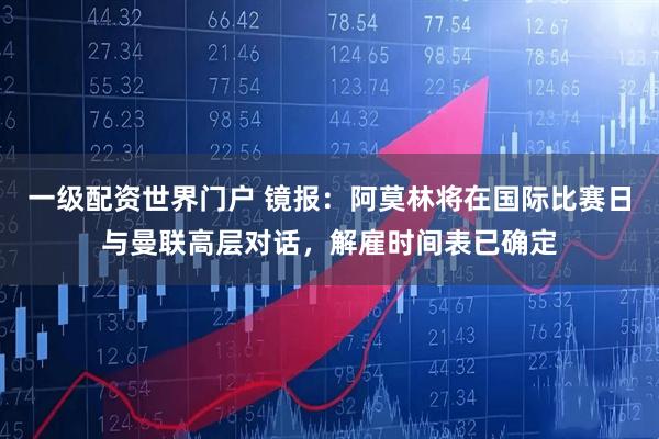 一级配资世界门户 镜报:阿莫林将在国际比赛日与曼联高层对话,解雇时间表已确定