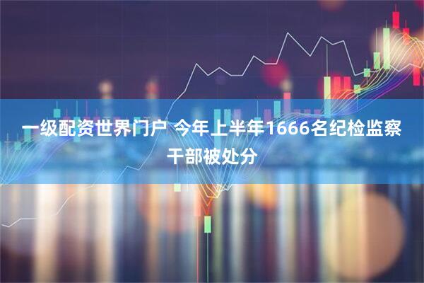 一级配资世界门户 今年上半年1666名纪检监察干部被处分