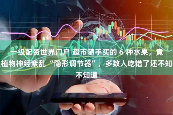 一级配资世界门户 超市随手买的 6 种水果,竟是植物神经紊乱 “隐形调节器”,多数人吃错了还不知道