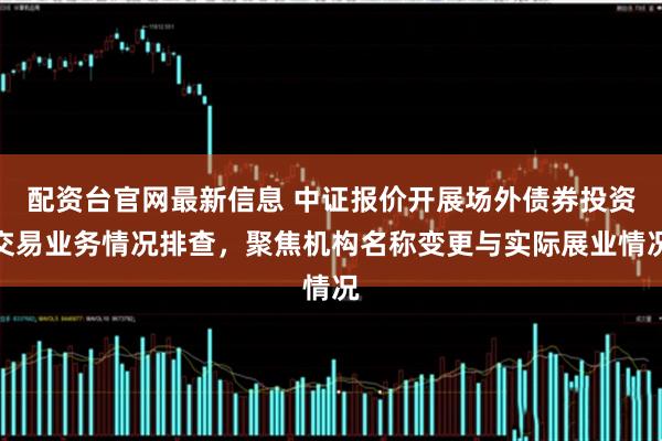 配资台官网最新信息 中证报价开展场外债券投资交易业务情况排查,聚焦机构名称变更与实际展业情况