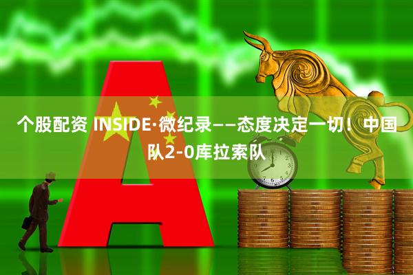 个股配资 INSIDE·微纪录——态度决定一切！中国队2-0库拉索队