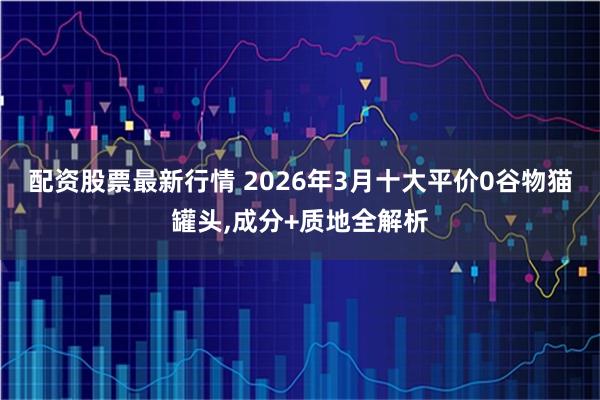 配资股票最新行情 2026年3月十大平价0谷物猫罐头,成分+质地全解析
