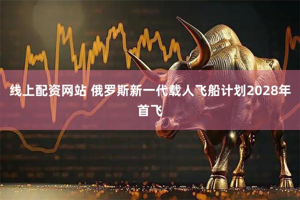 线上配资网站 俄罗斯新一代载人飞船计划2028年首飞