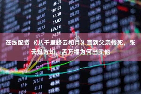 在线配资 《八千里路云和月》直到父亲惨死，张云魁方知，孟万福为何出卖他