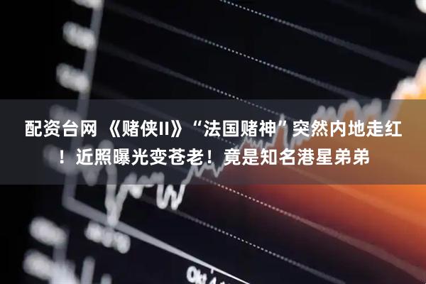 配资台网 《赌侠II》“法国赌神”突然内地走红！近照曝光变苍老！竟是知名港星弟弟