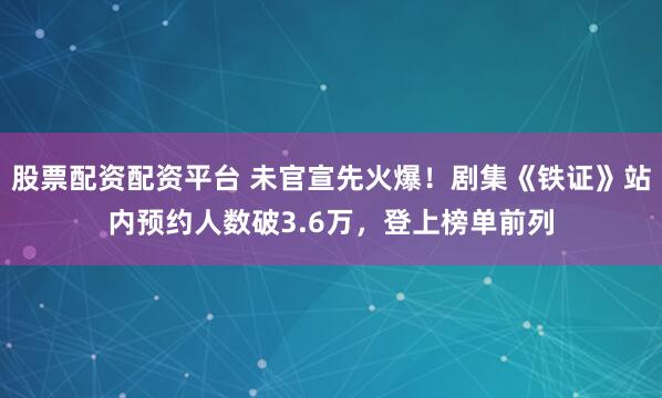 股票配资配资平台 未官宣先火爆！剧集《铁证》站内预约人数破3.6万，登上榜单前列