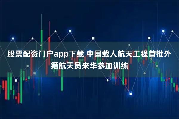 股票配资门户app下载 中国载人航天工程首批外籍航天员来华参加训练