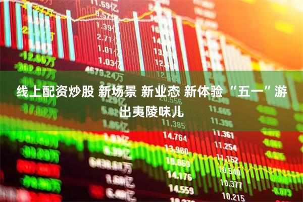 线上配资炒股 新场景 新业态 新体验 “五一”游出夷陵味儿