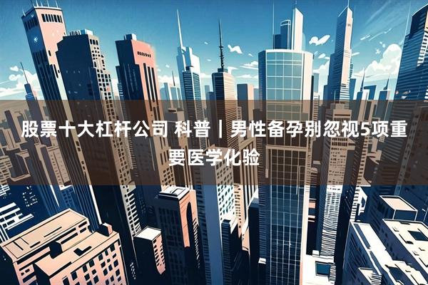 股票十大杠杆公司 科普｜男性备孕别忽视5项重要医学化验