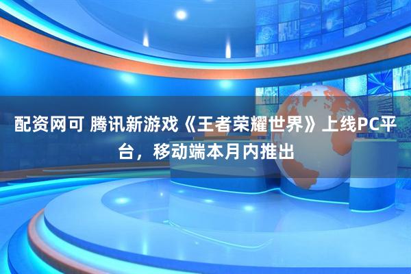 配资网可 腾讯新游戏《王者荣耀世界》上线PC平台，移动端本月内推出