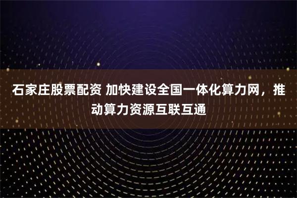 石家庄股票配资 加快建设全国一体化算力网，推动算力资源互联互通