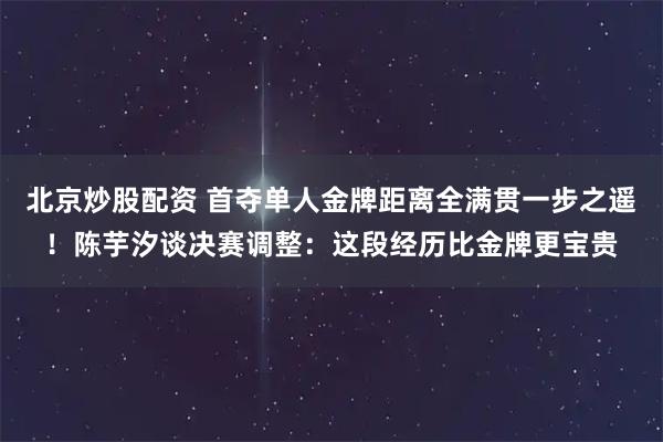 北京炒股配资 首夺单人金牌距离全满贯一步之遥！陈芋汐谈决赛调整：这段经历比金牌更宝贵
