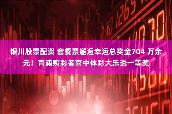 银川股票配资 套餐票邂逅幸运总奖金704 万余元！青浦购彩者喜中体彩大乐透一等奖