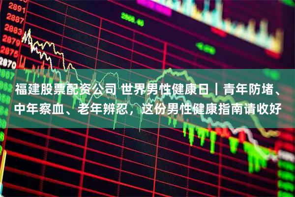 福建股票配资公司 世界男性健康日｜青年防堵、中年察血、老年辨忍，这份男性健康指南请收好